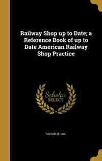 Railway Shop up to Date; a Reference Book of up to Date American Railway Shop Practice by Maham H Haig