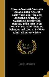 Travels Amongst American Indians, Their Ancient Earthworks and Temples; Including a Journey in Guatemala, Mexico and Yucatan, and a Visit to the Ruins of Patinamit, Utatlan, Palenque and Uxmal. By Vice-Admiral Lindesay Brine by Lindesay 1834-1906 Brine