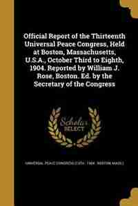 Official Report of the Thirteenth Universal Peace Congress, Held at Boston, Massachusetts, U.S.A., October Third to Eighth, 1904. Reported by William J. Rose, Boston. Ed. by the Secretary of the Congress by Universal Peace Congress (13th : 1904 :