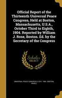 Official Report of the Thirteenth Universal Peace Congress, Held at Boston, Massachusetts, U.S.A., October Third to Eighth, 1904. Reported by William by Universal Peace Congress (13th : 1904 :