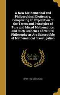 A New Mathematical and Philosophical Dictionary, Comprising an Explantion of the Terms and Principles of Pure and Mixed Mathematics, and Such Branches by Peter 1776-1862 Barlow