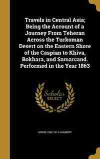 Travels in Central Asia; Being the Account of a Journey From Teheran Across the Turkoman Desert on the Eastern Shore of the Caspian to Khiva, Bokhara, by Ármin 1832-1913 Vámbéry