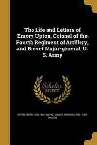 The Life and Letters of Emory Upton, Colonel of the Fourth Regiment of Artillery, and Brevet Major-general, U. S. Army by Peter Smith 1839-1901 Michie