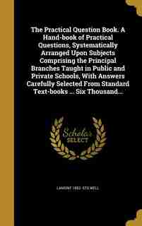 The Practical Question Book. A Hand-book of Practical Questions, Systematically Arranged Upon Subjects Comprising the Principal Branches Taught in Pub by Lamont 1852- Stilwell