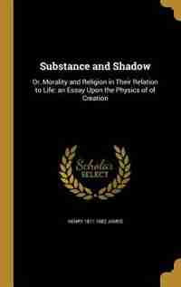 Substance and Shadow: Or, Morality and Religion in Their Relation to Life: an Essay Upon the Physics of of Creation by Henry 1811-1882 James