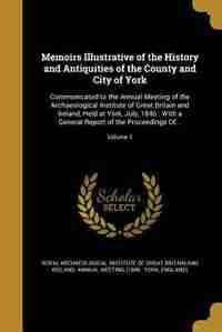 Memoirs Illustrative of the History and Antiquities of the County and City of York: Communicated to the Annual Meeting of the Archaeological Institute of Great Britain and Ireland, He by Royal Archaeological Institute Of Great