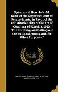 Opinions of Hon. John M. Read, of the Supreme Court of Pennsylvania, in Favor of the Constitutionality of the Act of Congress of March 3, 1863, "For Enrolling and Calling out the National Forces, and for Other Purposes." by Pennsylvania. Supreme Court