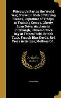 Pittsburg's Part in the World War; Souvenir Book of Stirring Scenes, Departure of Troops, at Training Comps, Liberty Loan Drive, Airplane in Pittsburgh, Remembrance Day at Forbes Field, British Tank, French Blue Devils, Red Cross Activities, Mothers Of... by Anonymous
