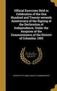 Official Exercises Held in Celebration of the One Hundred and Twenty-seventh Anniversary of the Signing of the Declaration of Independence, Under the Auspices of the Commissioners of the District of Columbia. 1903 by District Of Columbia. Board Of Commissio