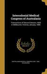 Intercolonial Medical Congress of Australasia: Transactions of Second Session, Held in Melbourne, Victoria, January, 1889 by Australasian Medical Congress (2nd : 188