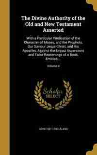 The Divine Authority of the Old and New Testament Asserted: With a Particular Vindication of the Character of Moses, and the Prophets, Our Saviour Jesus Christ by John 1691-1766 Leland