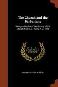 The Church and the Barbarians: Being an Outline of the History of the Church from A.D. 461 to A.D. 1003 by William Holden Hutton