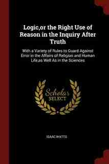 Logic,or the Right Use of Reason in the Inquiry After Truth: With a Variety of Rules to Guard Against Error in the Affairs of Religion and Human Life,as Well As by Isaac Watts