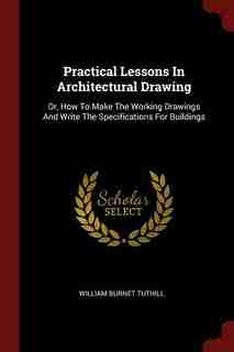 Practical Lessons In Architectural Drawing: Or, How To Make The Working Drawings And Write The Specifications For Buildings by William Burnet Tuthill