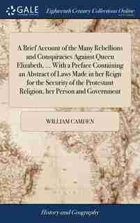 A Brief Account of the Many Rebellions and Conspiracies Against Queen Elizabeth, ... With a Preface Containing an Abstract of Laws Made in her Reign for the Security of the Protestant Religion, her Person and Government by William Camden