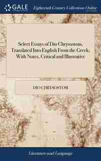 Select Essays of Dio Chrysostom, Translated Into English From the Greek; With Notes, Critical and Illustrative: By Gilbert Wakefield, B.A by Dio Chrysostom