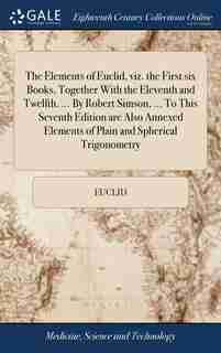 The Elements of Euclid, viz. the First six Books, Together With the Eleventh and Twelfth. ... By Robert Simson, ... To This Seventh Edition are Also Annexed Elements of Plain and Spherical Trigonometry by Euclid