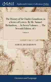 The History of Sir Charles Grandison; in a Series of Letters. By Mr. Samuel Richardson, ... In Seven Volumes. ... The Seventh Edition. of 7; Volume 6 by Samuel Richardson