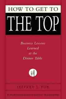 How To Get To The Top: Business Lessons Learned At The Dinner Table by Jeffrey J. Fox