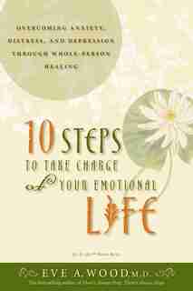 10 Steps to Take Charge of Your Emotional Life: Overcoming Anxiety, Distress, And Depression Through Whole-person Healing by Eve A. Wood