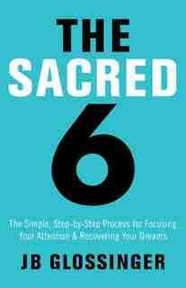 The Sacred Six: The Simple Step-by-step Process For Focusing Your Attention And Recovering Your Dreams by Jb Glossinger