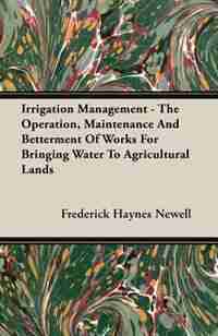 Irrigation Management - The Operation, Maintenance And Betterment Of Works For Bringing Water To Agricultural Lands by Frederick Haynes Newell