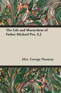 The Life and Martyrdom of Father Michael Pro, S.J. by Mrs. George Norman