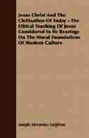 Jesus Christ And The Civilization Of Today - The Ethical Teaching Of Jesus Considered In Its Bearings On The Moral Foundations Of Modern Culture by Joseph Alexander Leighton