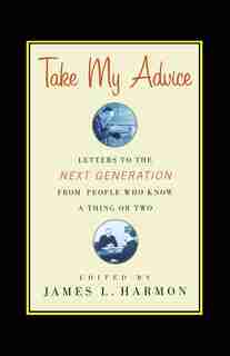 Take My Advice: Letters to the Next Generation from People Who Know a Thing or Two by James L. Harmon