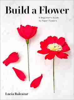 Build A Flower: A Beginner's Guide To Paper Flowers by Lucia Balcazar