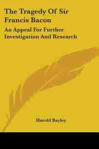 The Tragedy Of Sir Francis Bacon: An Appeal For Further Investigation And Research by Harold Bayley