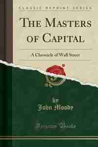 The Masters of Capital: A Chronicle of Wall Street (Classic Reprint) by John Moody