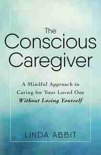 The Conscious Caregiver: A Mindful Approach to Caring for Your Loved One Without Losing Yourself by Linda Abbit