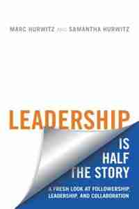 Leadership is Half the Story: A Fresh Look at Followership, Leadership, and Collaboration by Marc Hurwitz