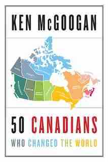 50 Canadians Who Changed The World by Ken Mcgoogan