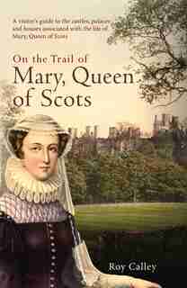 On The Trail Of Mary, Queen Of Scots: A Visitor?s Guide To The Castles, Palaces And Houses Associated With The Life Of Mary, Queen Of Sco by Roy Calley