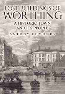 Lost Buildings Of Worthing: A Historic Town And Its People by Antony Edmonds