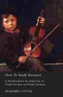 How To Study Kreutzer; A Handbook For The Daily Use Of Violin Teachers And Violin Students, Containing Explanations Of The Left Hand Difficulties And Their Solution, And Directions As To The Systematic Acquirement Of The Various Bowings by Benjamin Cutter