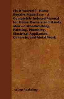 Fix it Yourself - Home Repairs Made Easy - A Completely Indexed Manual for Home Owners and Handy Men on Woodworking, Painting, Plumbing, Electrical Appliances, Concrete, and Metal Work by Arthur Wakeling