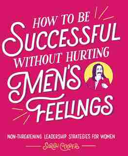 How to Be Successful without Hurting Men's Feelings: Non-threatening Leadership Strategies for Women by Sarah Cooper