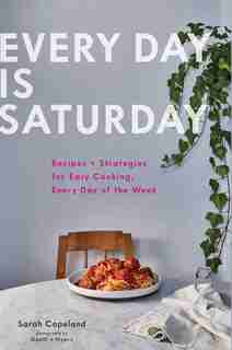 Every Day Is Saturday: Recipes + Strategies For Easy Cooking, Every Day Of The Week (easy Cookbooks, Weeknight Cookbook, Easy Dinner Recipes): Recipes + Strategies For Easy Cooking, Every Day Of The Week by Sarah Copeland