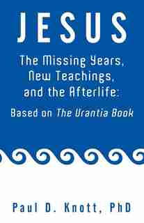 Jesus - The Missing Years, New Teachings & The Afterlife: Based On The Urantia Book by Paul D. Knott Ph. D.
