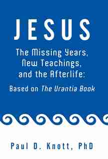 Jesus - The Missing Years, New Teachings & The Afterlife: Based On The Urantia Book by Paul D. Knott Ph. D.