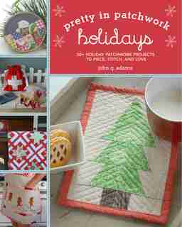 Pretty In Patchwork: Holidays: 30+ Seasonal Patchwork Projects To Piece, Stitch, And Love by John Q. Adams