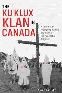 The Ku Klux Klan In Canada: A Century Of Promoting Racism And Hate In The Peaceable Kingdom by Allan Bartley