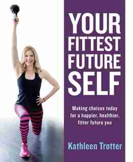 Your Fittest Future Self: Making Choices Today For A Happier, Healthier, Fitter Future You by Kathleen Trotter