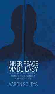 Inner Peace Made Easy: A Simple, Practical Guide to Living a Happier Life by Aaron Soltys