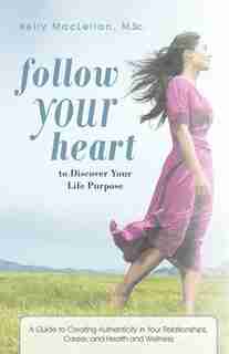 Follow Your Heart To Discover Your Life Purpose: A Guide To Creating Authenticity In Your Relationships, Career, And Health And Wellness by Kelly Maclellan M. Sc