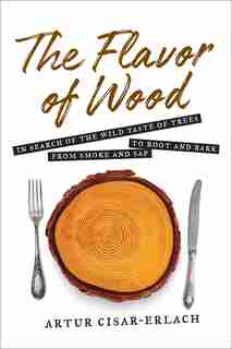 Flavor Of Wood: In Search Of The Wild Taste Of Trees From Smoke And Sap To Root And Bark by Artur Cisar-erlach