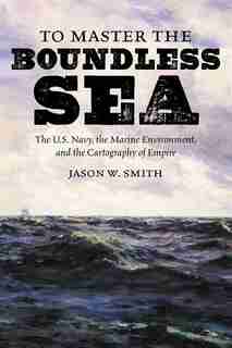 To Master The Boundless Sea: The U.s. Navy, The Marine Environment, And The Cartography Of Empire by Jason W. Smith